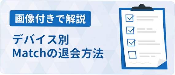 Match マッチドットコム の退会方法まとめ 注意点をデバイス別に解説 アプリごとに探す マチポ おすすめマッチングアプリ 婚活 出会い系アプリを編集部が実際に使って紹介 Match マッチドットコム の退会方法まとめ 注意点をデバイス別に解説 アプリごとに探す マチポ おすすめマッチングアプリ 婚活 出会い系アプリを編集部が実際に使って紹介