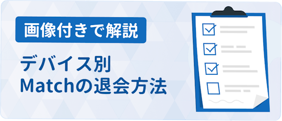 Match マッチドットコム の退会方法まとめ 注意点をデバイス別に解説 アプリごとに探す マチポ おすすめマッチングアプリ 婚活 出会い系アプリを編集部が実際に使って紹介